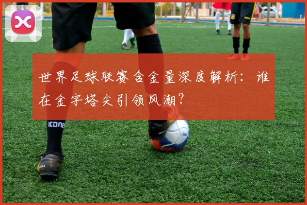 世界足球联赛含金量深度解析:谁在金字塔尖引领风潮?