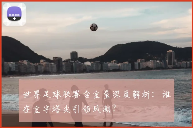 世界足球联赛含金量深度解析：谁在金字塔尖引领风潮？