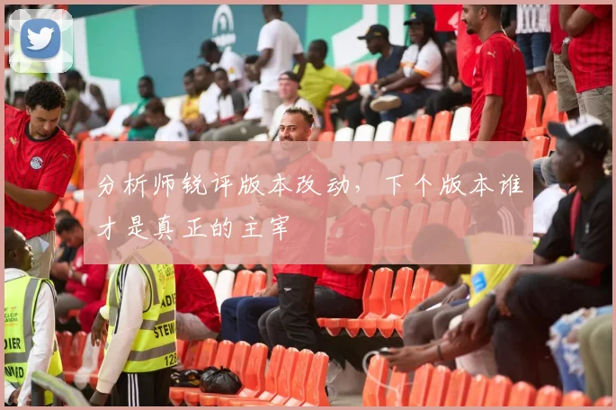 分析师锐评版本改动，下个版本谁才是真正的主宰