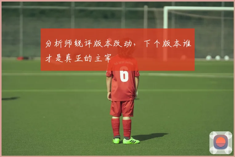 分析师锐评版本改动，下个版本谁才是真正的主宰