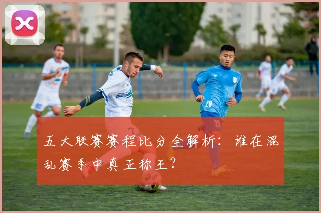 五大联赛赛程比分全解析：谁在混乱赛季中真正称王？