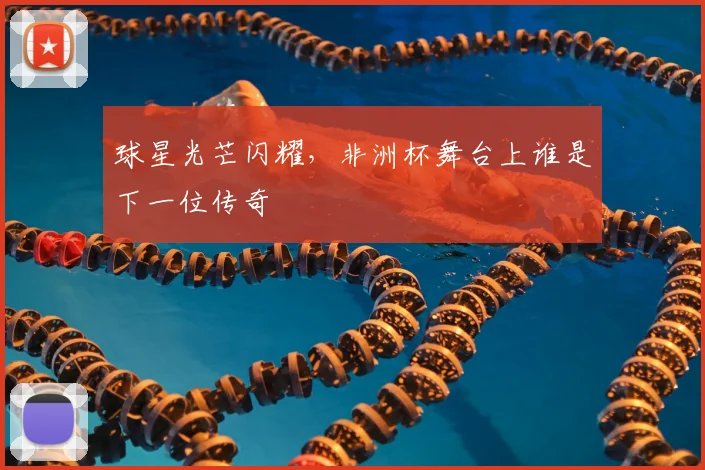 球星光芒闪耀，非洲杯舞台上谁是下一位传奇