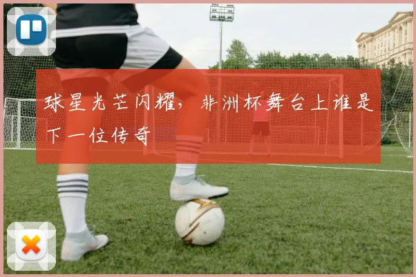 球星光芒闪耀,非洲杯舞台上谁是下一位传奇