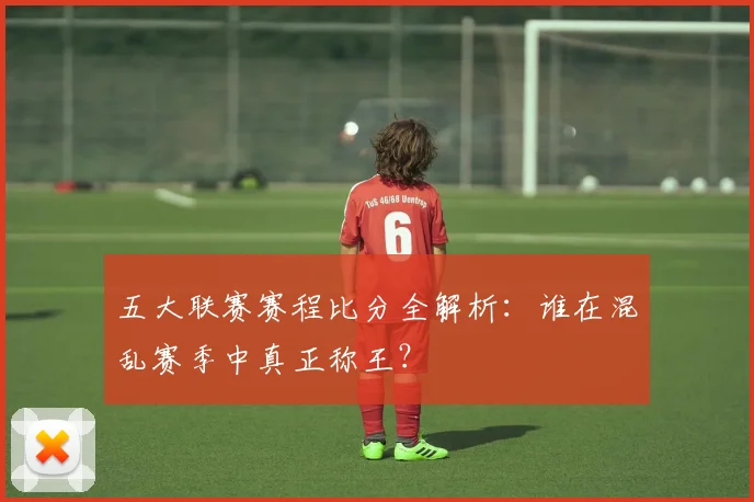 五大联赛赛程比分全解析:谁在混乱赛季中真正称王?